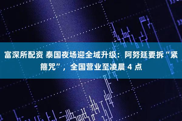 富深所配资 泰国夜场迎全域升级：阿努廷要拆“紧箍咒”，全国营业至凌晨 4 点