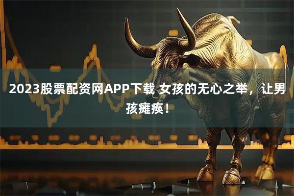 2023股票配资网APP下载 女孩的无心之举，让男孩瘫痪！
