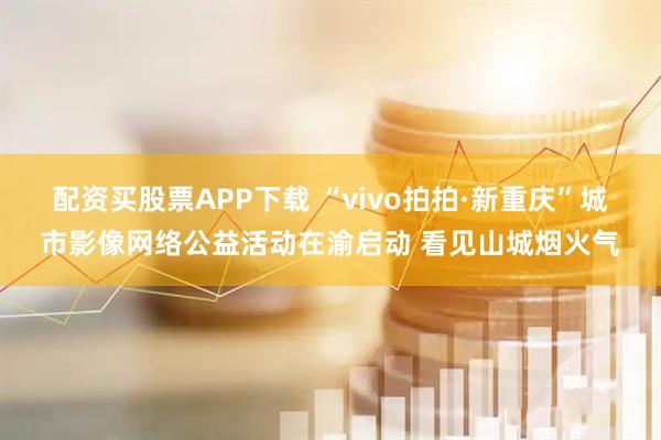 配资买股票APP下载 “vivo拍拍·新重庆”城市影像网络公益活动在渝启动 看见山城烟火气