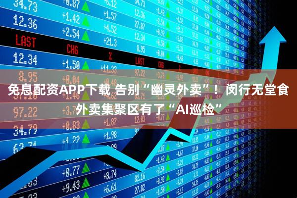 免息配资APP下载 告别“幽灵外卖”！闵行无堂食外卖集聚区有了“AI巡检”
