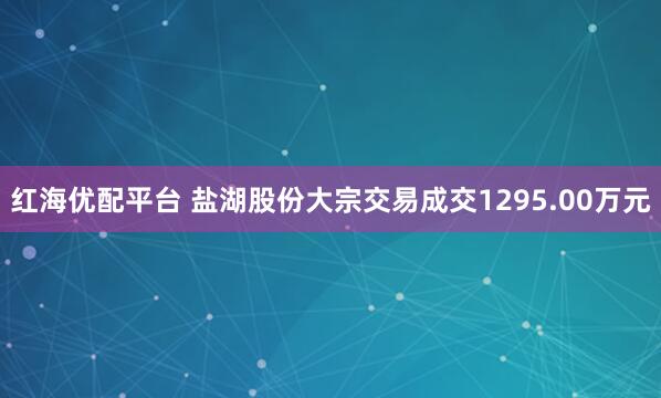 红海优配平台 盐湖股份大宗交易成交1295.00万元