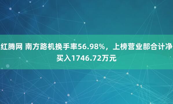 红腾网 南方路机换手率56.98%，上榜营业部合计净买入1746.72万元