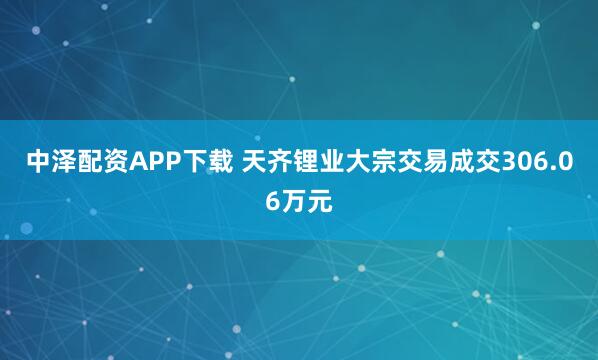 中泽配资APP下载 天齐锂业大宗交易成交306.06万元
