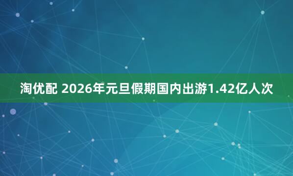 淘优配 2026年元旦假期国内出游1.42亿人次