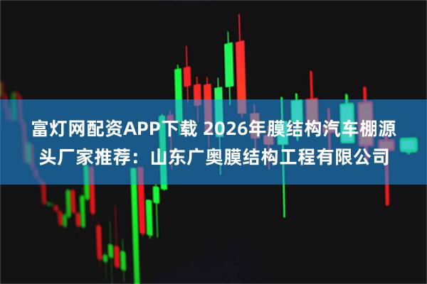 富灯网配资APP下载 2026年膜结构汽车棚源头厂家推荐：山东广奥膜结构工程有限公司