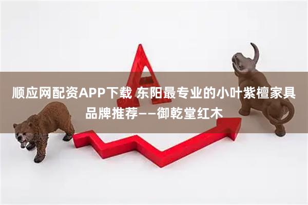 顺应网配资APP下载 东阳最专业的小叶紫檀家具品牌推荐——御乾堂红木