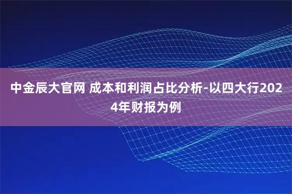 中金辰大官网 成本和利润占比分析-以四大行2024年财报为例