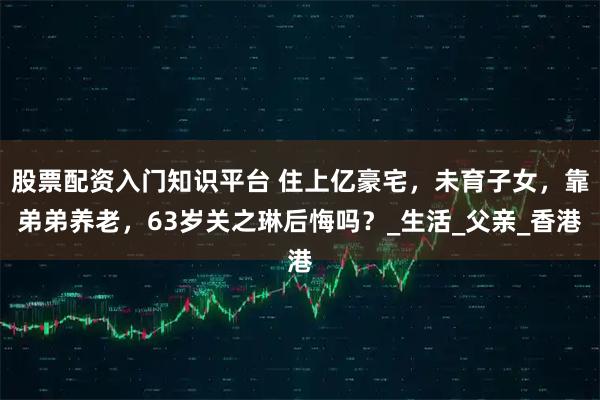 股票配资入门知识平台 住上亿豪宅，未育子女，靠弟弟养老，63岁关之琳后悔吗？_生活_父亲_香港