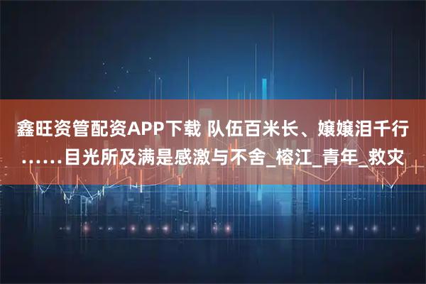 鑫旺资管配资APP下载 队伍百米长、嬢嬢泪千行……目光所及满是感激与不舍_榕江_青年_救灾