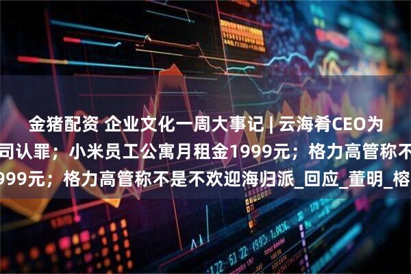 金猪配资 企业文化一周大事记 | 云海肴CEO为字节员工中毒事件代表公司认罪；小米员工公寓月租金1999元；格力高管称不是不欢迎海归派_回应_董明_榕江