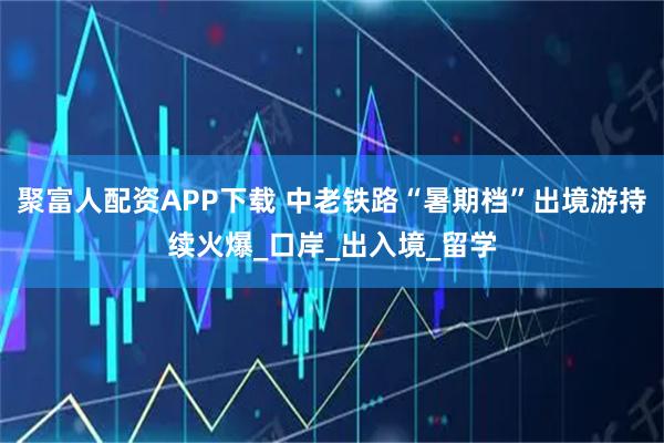 聚富人配资APP下载 中老铁路“暑期档”出境游持续火爆_口岸_出入境_留学