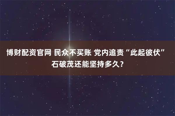 博财配资官网 民众不买账 党内追责“此起彼伏” 石破茂还能坚持多久？