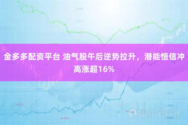 金多多配资平台 油气股午后逆势拉升，潜能恒信冲高涨超16%