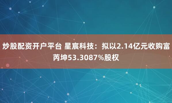 炒股配资开户平台 星宸科技：拟以2.14亿元收购富芮坤53.3087%股权