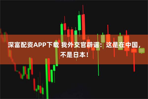 深富配资APP下载 我外交官辟谣:这是在中国,不是日本!